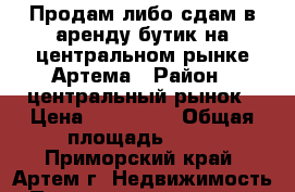 Продам либо сдам в аренду бутик на центральном рынке Артема › Район ­ центральный рынок › Цена ­ 100 000 › Общая площадь ­ 18 - Приморский край, Артем г. Недвижимость » Помещения продажа   